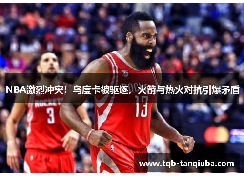 NBA激烈冲突！乌度卡被驱逐，火箭与热火对抗引爆矛盾