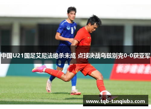 中国U21国足艾尼法绝杀未成 点球决战乌兹别克0-0获亚军