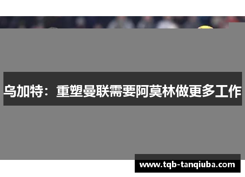 乌加特：重塑曼联需要阿莫林做更多工作