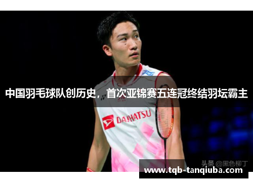 中国羽毛球队创历史，首次亚锦赛五连冠终结羽坛霸主