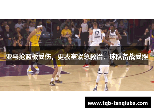 亚马抢篮板受伤，更衣室紧急救治，球队备战受挫