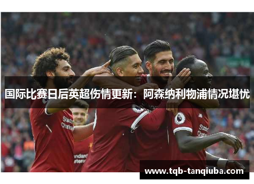国际比赛日后英超伤情更新：阿森纳利物浦情况堪忧