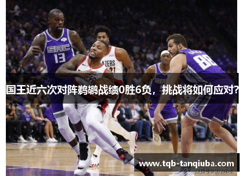 国王近六次对阵鹈鹕战绩0胜6负，挑战将如何应对？