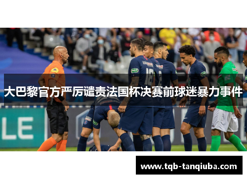 大巴黎官方严厉谴责法国杯决赛前球迷暴力事件