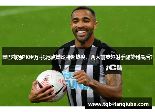 奥巴梅扬PK伊万-托尼点燃沙特超热度，两大前英超射手能笑到最后？