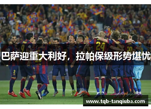 巴萨迎重大利好，拉帕保级形势堪忧